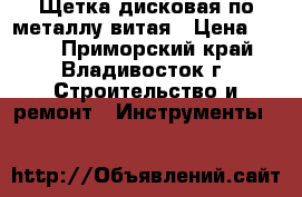 Щетка дисковая по металлу витая › Цена ­ 100 - Приморский край, Владивосток г. Строительство и ремонт » Инструменты   